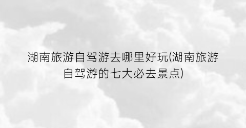 湖南旅游自驾游去哪里好玩(湖南旅游自驾游的七大必去景点)