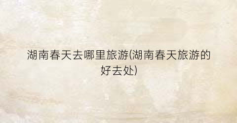 湖南春天去哪里旅游(湖南春天旅游的好去处)