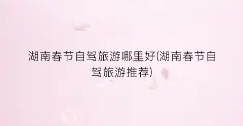 湖南春节自驾旅游哪里好(湖南春节自驾旅游推荐)