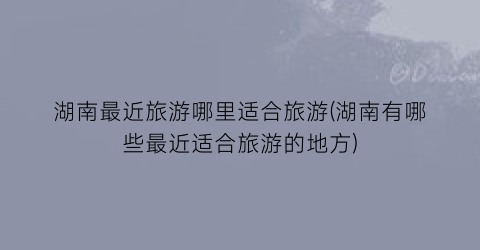 湖南最近旅游哪里适合旅游(湖南有哪些最近适合旅游的地方)