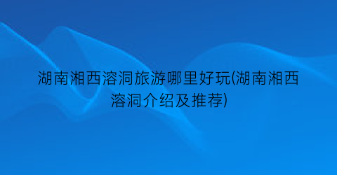 湖南湘西溶洞旅游哪里好玩(湖南湘西溶洞介绍及推荐)