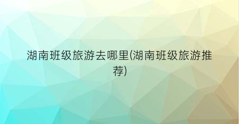湖南班级旅游去哪里(湖南班级旅游推荐)
