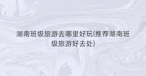 湖南班级旅游去哪里好玩(推荐湖南班级旅游好去处)