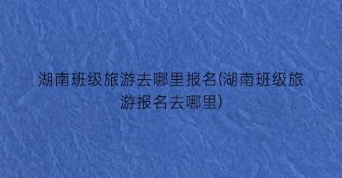 湖南班级旅游去哪里报名(湖南班级旅游报名去哪里)