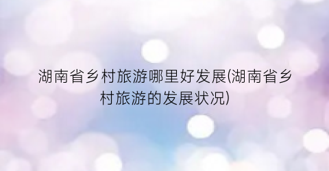 湖南省乡村旅游哪里好发展(湖南省乡村旅游的发展状况)