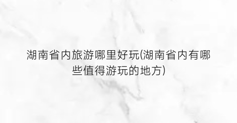 湖南省内旅游哪里好玩(湖南省内有哪些值得游玩的地方)