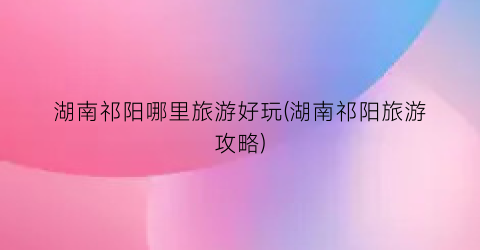 湖南祁阳哪里旅游好玩(湖南祁阳旅游攻略)