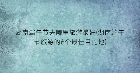 湖南端午节去哪里旅游最好(湖南端午节旅游的6个最佳目的地)