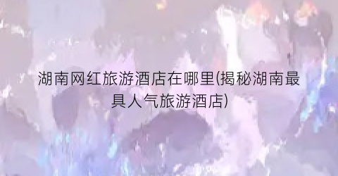 湖南网红旅游酒店在哪里(揭秘湖南最具人气旅游酒店)
