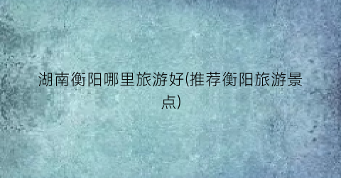 湖南衡阳哪里旅游好(推荐衡阳旅游景点)