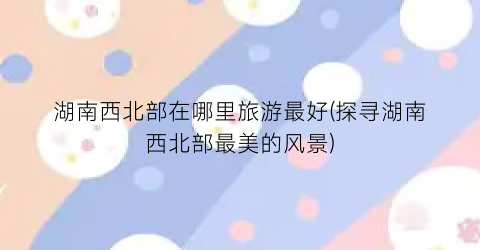 湖南西北部在哪里旅游最好(探寻湖南西北部最美的风景)