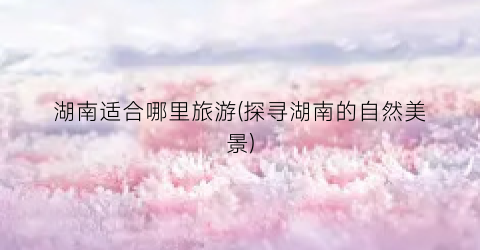 湖南适合哪里旅游(探寻湖南的自然美景)