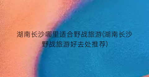 湖南长沙哪里适合野战旅游(湖南长沙野战旅游好去处推荐)