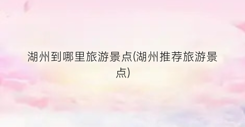 湖州到哪里旅游景点(湖州推荐旅游景点)