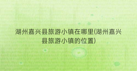 湖州嘉兴县旅游小镇在哪里(湖州嘉兴县旅游小镇的位置)