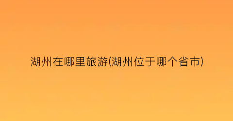 湖州在哪里旅游(湖州位于哪个省市)