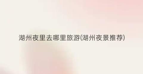 湖州夜里去哪里旅游(湖州夜景推荐)