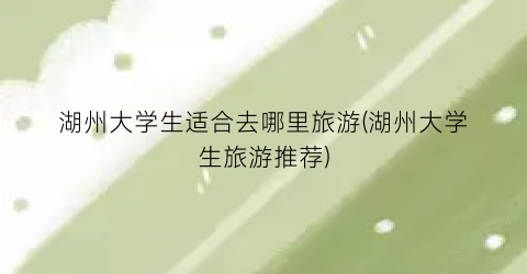 湖州大学生适合去哪里旅游(湖州大学生旅游推荐)
