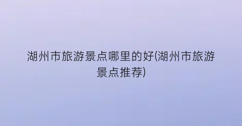 湖州市旅游景点哪里的好(湖州市旅游景点推荐)
