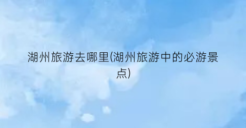 湖州旅游去哪里(湖州旅游中的必游景点)