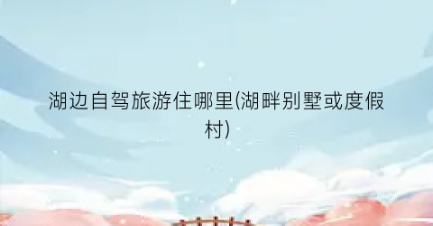 湖边自驾旅游住哪里(湖畔别墅或度假村)