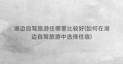 湖边自驾旅游住哪里比较好(如何在湖边自驾旅游中选择住宿)