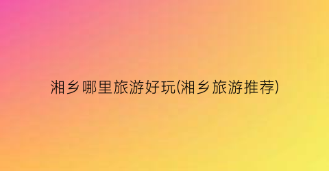 湘乡哪里旅游好玩(湘乡旅游推荐)