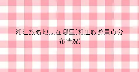 湘江旅游地点在哪里(湘江旅游景点分布情况)