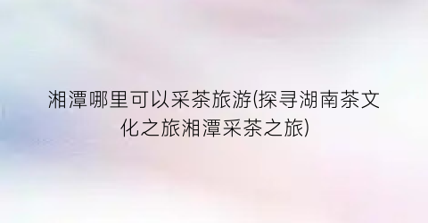 湘潭哪里可以采茶旅游(探寻湖南茶文化之旅湘潭采茶之旅)