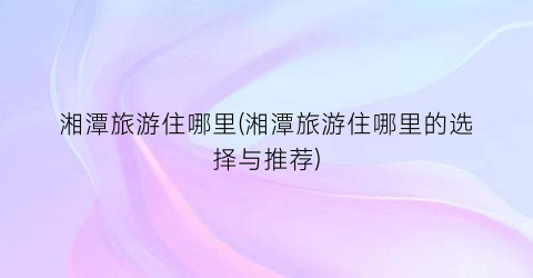 湘潭旅游住哪里(湘潭旅游住哪里的选择与推荐)