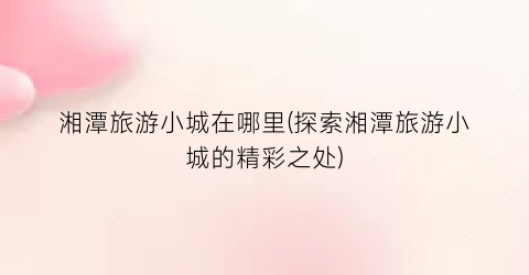 湘潭旅游小城在哪里(探索湘潭旅游小城的精彩之处)