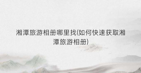 湘潭旅游相册哪里找(如何快速获取湘潭旅游相册)