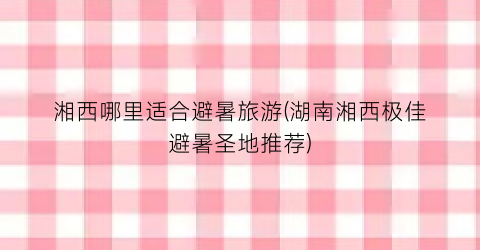 湘西哪里适合避暑旅游(湖南湘西极佳避暑圣地推荐)