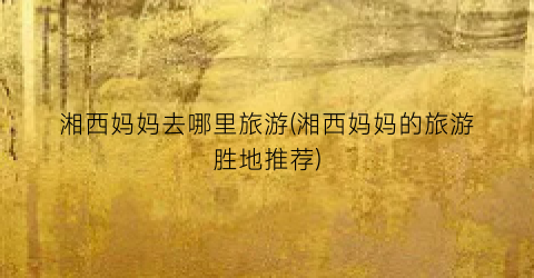 湘西妈妈去哪里旅游(湘西妈妈的旅游胜地推荐)