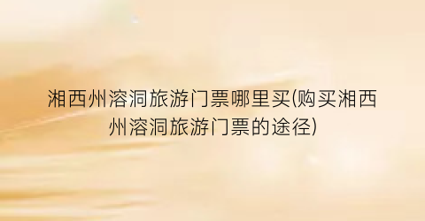 湘西州溶洞旅游门票哪里买(购买湘西州溶洞旅游门票的途径)