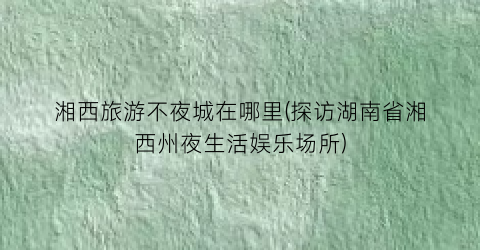 湘西旅游不夜城在哪里(探访湖南省湘西州夜生活娱乐场所)