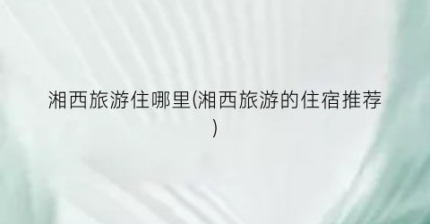湘西旅游住哪里(湘西旅游的住宿推荐)