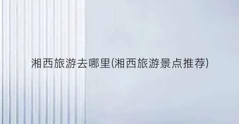 湘西旅游去哪里(湘西旅游景点推荐)