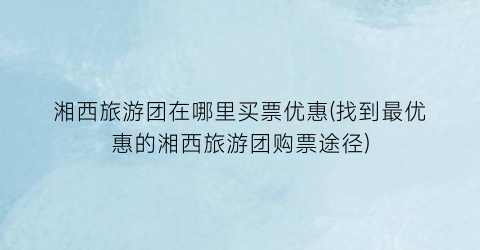 湘西旅游团在哪里买票优惠(找到最优惠的湘西旅游团购票途径)
