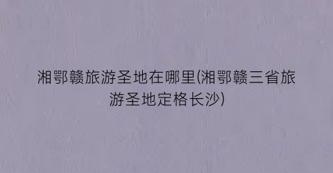 湘鄂赣旅游圣地在哪里(湘鄂赣三省旅游圣地定格长沙)