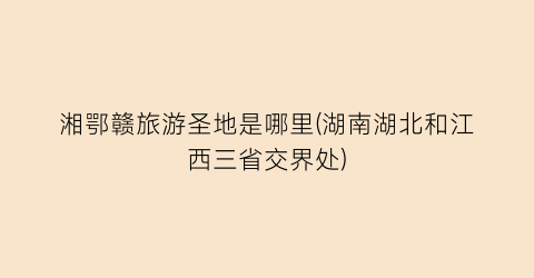 湘鄂赣旅游圣地是哪里(湖南湖北和江西三省交界处)