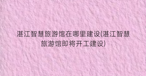 湛江智慧旅游馆在哪里建设(湛江智慧旅游馆即将开工建设)