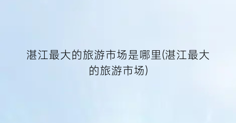 湛江最大的旅游市场是哪里(湛江最大的旅游市场)
