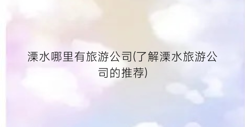 溧水哪里有旅游公司(了解溧水旅游公司的推荐)