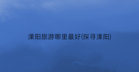 溧阳旅游哪里最好(探寻溧阳)