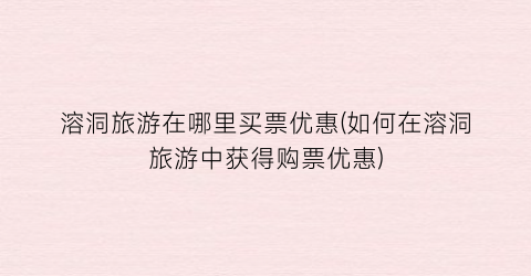 溶洞旅游在哪里买票优惠(如何在溶洞旅游中获得购票优惠)