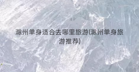 滁州单身适合去哪里旅游(滁州单身旅游推荐)