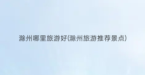 滁州哪里旅游好(滁州旅游推荐景点)