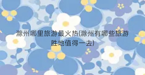 滁州哪里旅游最火热(滁州有哪些旅游胜地值得一去)