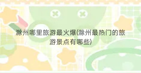滁州哪里旅游最火爆(滁州最热门的旅游景点有哪些)
